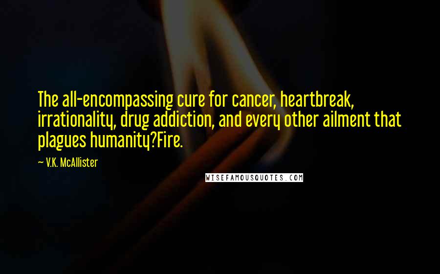 V.K. McAllister Quotes: The all-encompassing cure for cancer, heartbreak, irrationality, drug addiction, and every other ailment that plagues humanity?Fire.