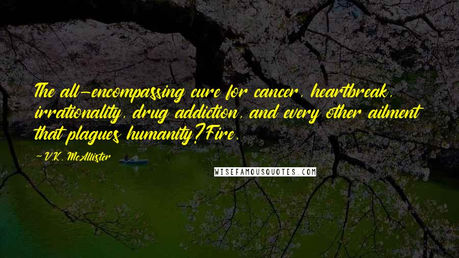 V.K. McAllister Quotes: The all-encompassing cure for cancer, heartbreak, irrationality, drug addiction, and every other ailment that plagues humanity?Fire.