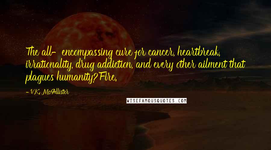 V.K. McAllister Quotes: The all-encompassing cure for cancer, heartbreak, irrationality, drug addiction, and every other ailment that plagues humanity?Fire.