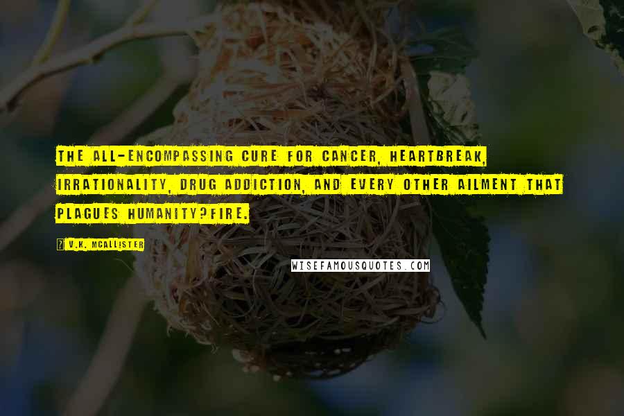 V.K. McAllister Quotes: The all-encompassing cure for cancer, heartbreak, irrationality, drug addiction, and every other ailment that plagues humanity?Fire.