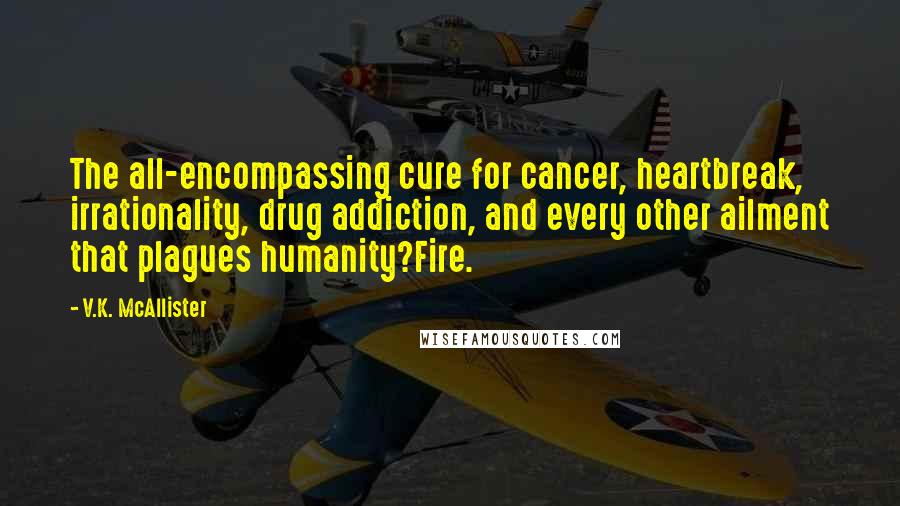 V.K. McAllister Quotes: The all-encompassing cure for cancer, heartbreak, irrationality, drug addiction, and every other ailment that plagues humanity?Fire.