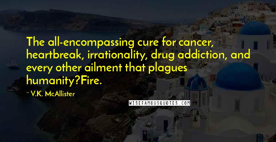 V.K. McAllister Quotes: The all-encompassing cure for cancer, heartbreak, irrationality, drug addiction, and every other ailment that plagues humanity?Fire.