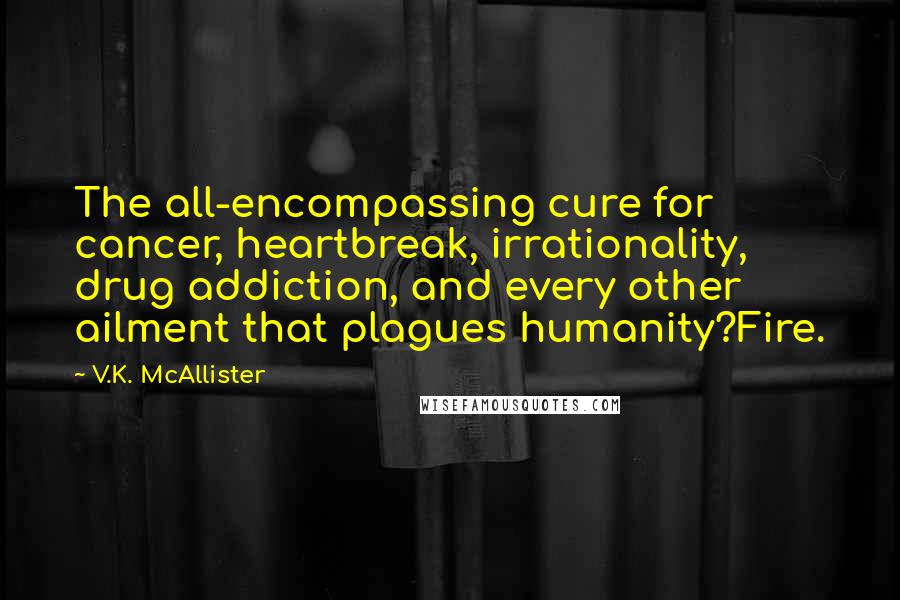 V.K. McAllister Quotes: The all-encompassing cure for cancer, heartbreak, irrationality, drug addiction, and every other ailment that plagues humanity?Fire.