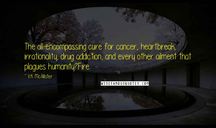 V.K. McAllister Quotes: The all-encompassing cure for cancer, heartbreak, irrationality, drug addiction, and every other ailment that plagues humanity?Fire.