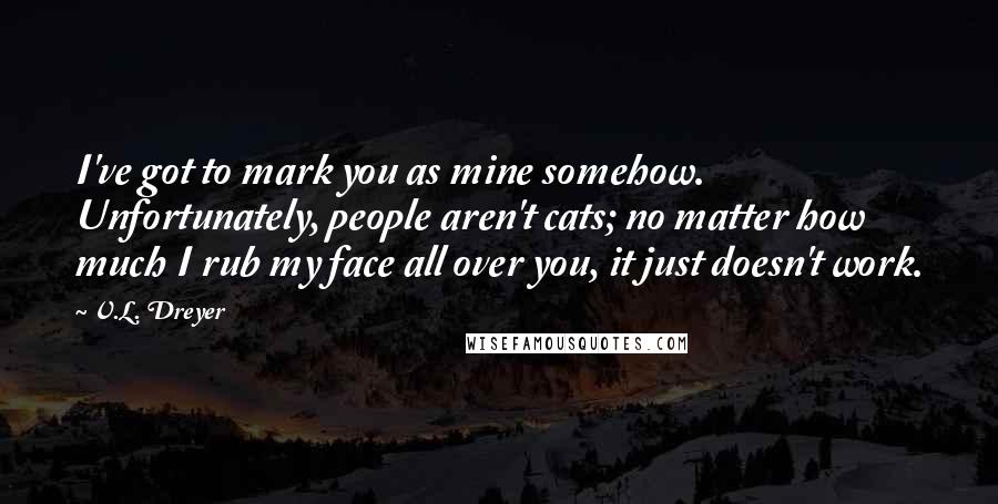 V.L. Dreyer Quotes: I've got to mark you as mine somehow.  Unfortunately, people aren't cats; no matter how much I rub my face all over you, it just doesn't work.