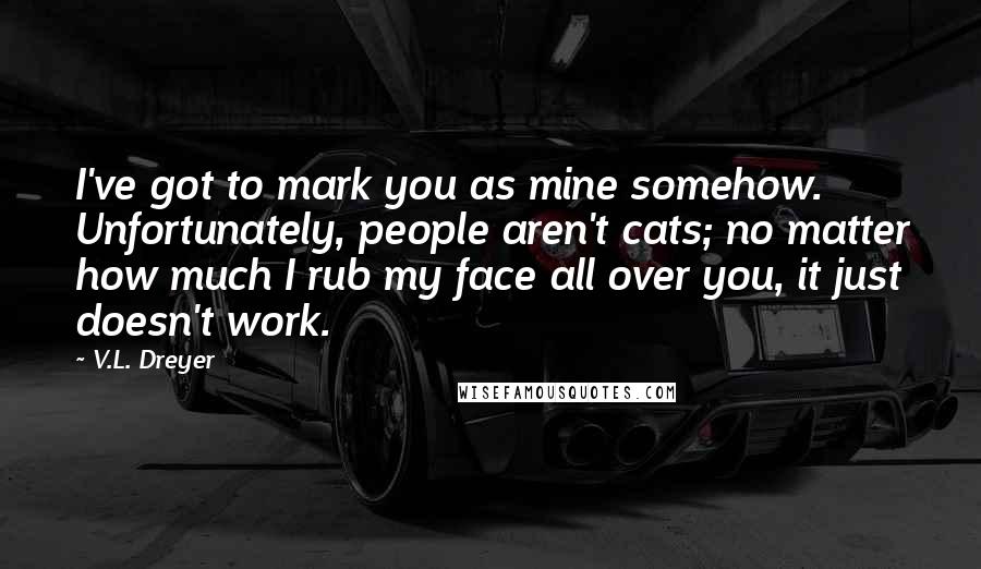 V.L. Dreyer Quotes: I've got to mark you as mine somehow.  Unfortunately, people aren't cats; no matter how much I rub my face all over you, it just doesn't work.