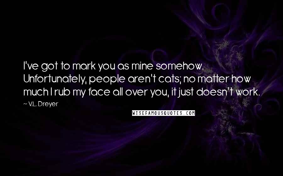 V.L. Dreyer Quotes: I've got to mark you as mine somehow.  Unfortunately, people aren't cats; no matter how much I rub my face all over you, it just doesn't work.