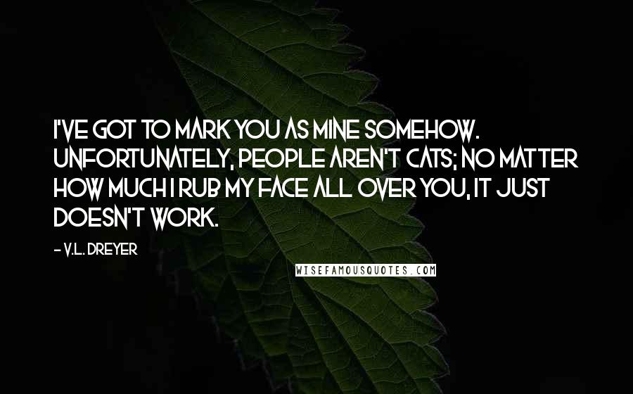 V.L. Dreyer Quotes: I've got to mark you as mine somehow.  Unfortunately, people aren't cats; no matter how much I rub my face all over you, it just doesn't work.