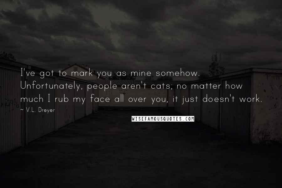 V.L. Dreyer Quotes: I've got to mark you as mine somehow.  Unfortunately, people aren't cats; no matter how much I rub my face all over you, it just doesn't work.