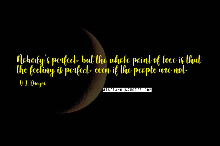 V.L. Dreyer Quotes: Nobody's perfect, but the whole point of love is that the feeling is perfect, even if the people are not.