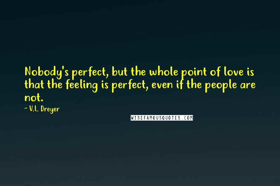 V.L. Dreyer Quotes: Nobody's perfect, but the whole point of love is that the feeling is perfect, even if the people are not.