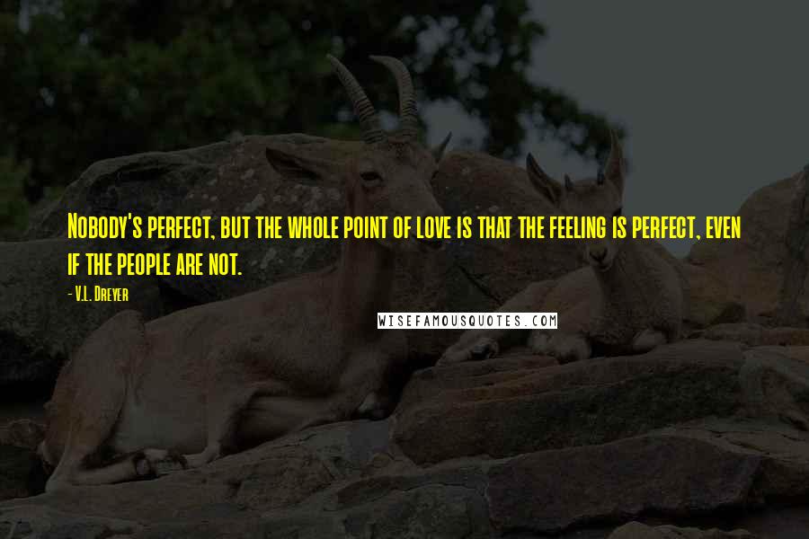 V.L. Dreyer Quotes: Nobody's perfect, but the whole point of love is that the feeling is perfect, even if the people are not.