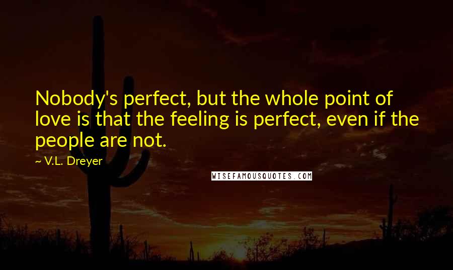 V.L. Dreyer Quotes: Nobody's perfect, but the whole point of love is that the feeling is perfect, even if the people are not.