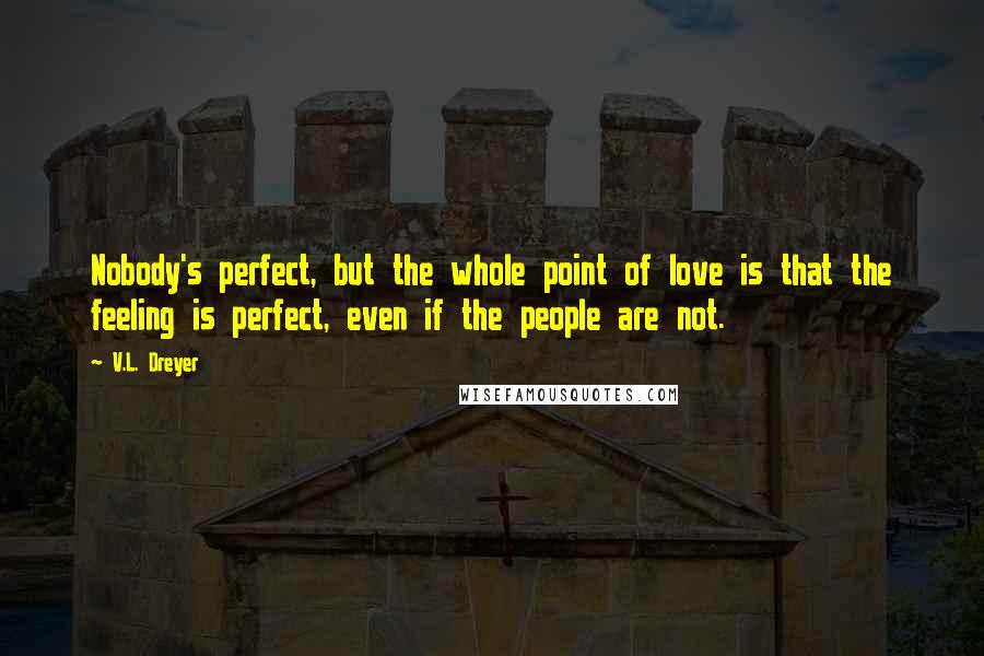 V.L. Dreyer Quotes: Nobody's perfect, but the whole point of love is that the feeling is perfect, even if the people are not.