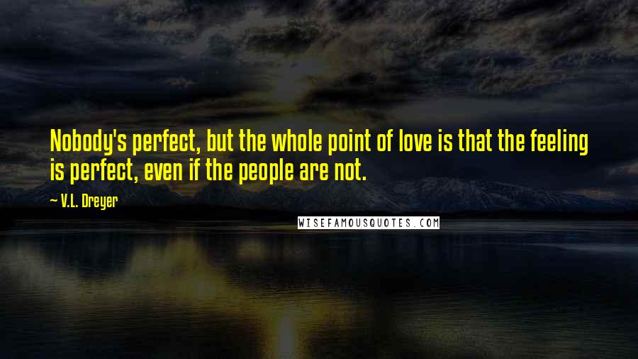 V.L. Dreyer Quotes: Nobody's perfect, but the whole point of love is that the feeling is perfect, even if the people are not.