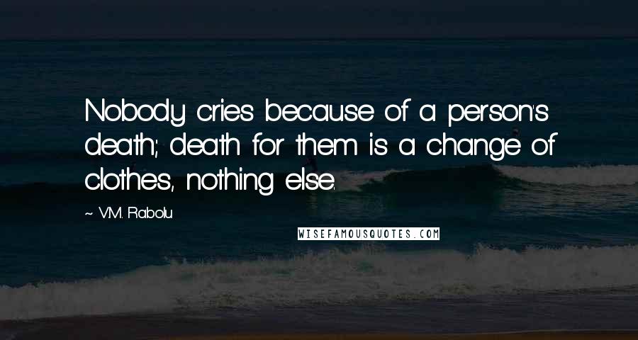 V.M. Rabolu Quotes: Nobody cries because of a person's death; death for them is a change of clothes, nothing else.