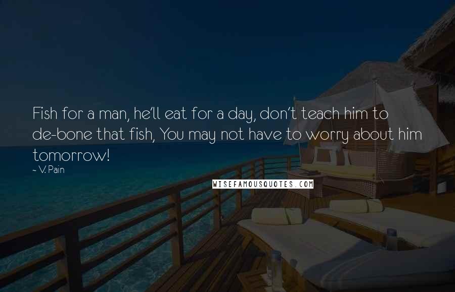 V. Pain Quotes: Fish for a man, he'll eat for a day, don't teach him to de-bone that fish, You may not have to worry about him tomorrow!