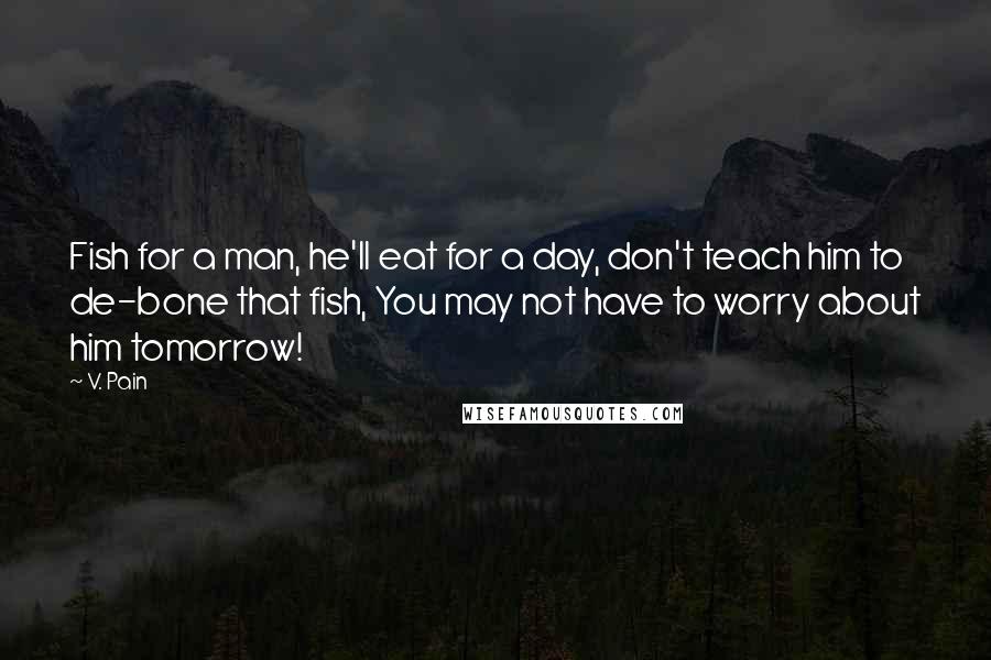 V. Pain Quotes: Fish for a man, he'll eat for a day, don't teach him to de-bone that fish, You may not have to worry about him tomorrow!