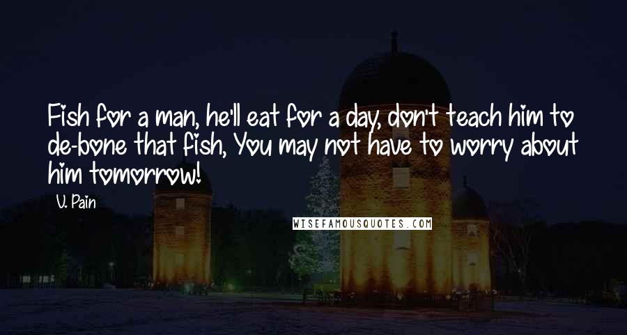 V. Pain Quotes: Fish for a man, he'll eat for a day, don't teach him to de-bone that fish, You may not have to worry about him tomorrow!