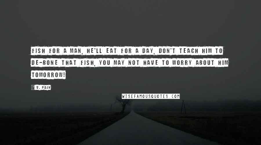 V. Pain Quotes: Fish for a man, he'll eat for a day, don't teach him to de-bone that fish, You may not have to worry about him tomorrow!