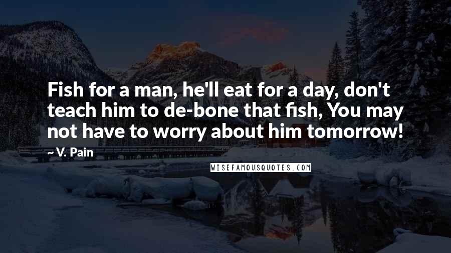 V. Pain Quotes: Fish for a man, he'll eat for a day, don't teach him to de-bone that fish, You may not have to worry about him tomorrow!