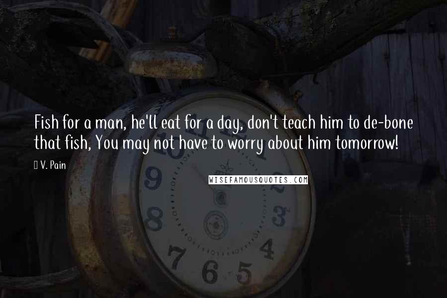 V. Pain Quotes: Fish for a man, he'll eat for a day, don't teach him to de-bone that fish, You may not have to worry about him tomorrow!