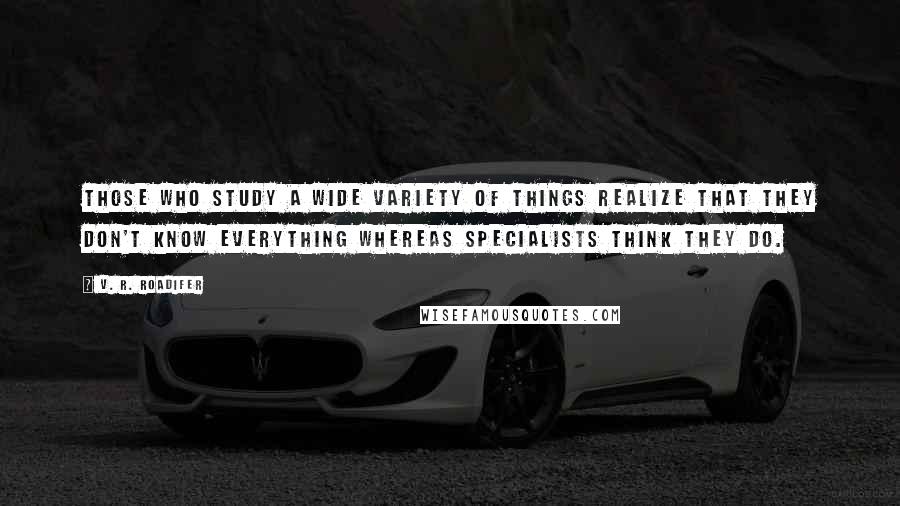V. R. Roadifer Quotes: Those who study a wide variety of things realize that they don't know everything whereas specialists think they do.