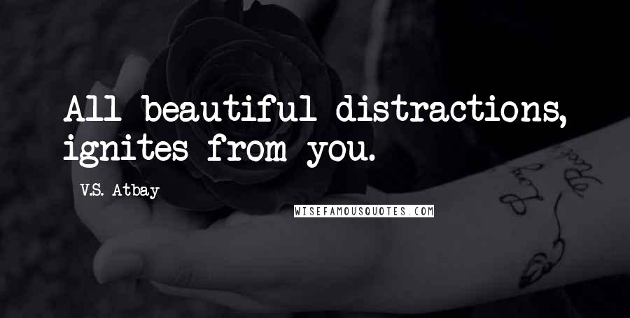 V.S. Atbay Quotes: All beautiful distractions, ignites from you.