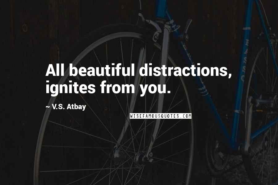 V.S. Atbay Quotes: All beautiful distractions, ignites from you.