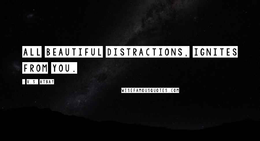 V.S. Atbay Quotes: All beautiful distractions, ignites from you.