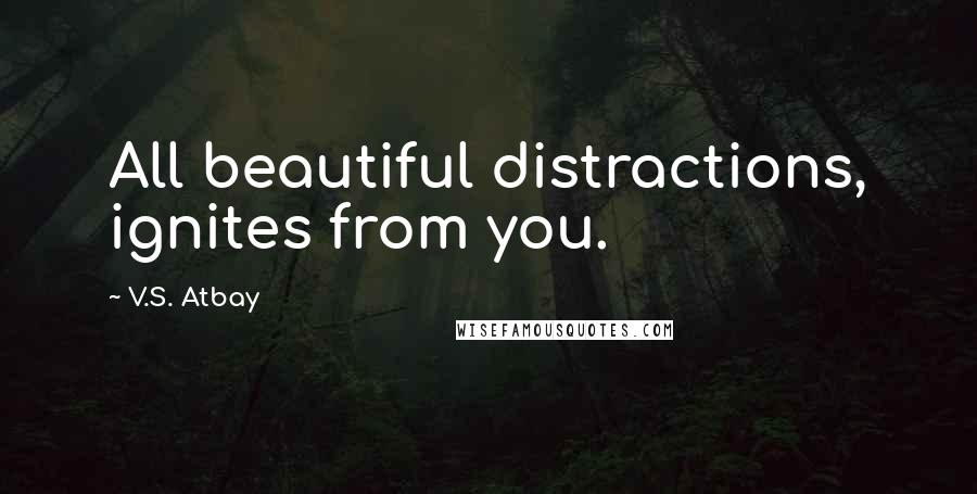 V.S. Atbay Quotes: All beautiful distractions, ignites from you.