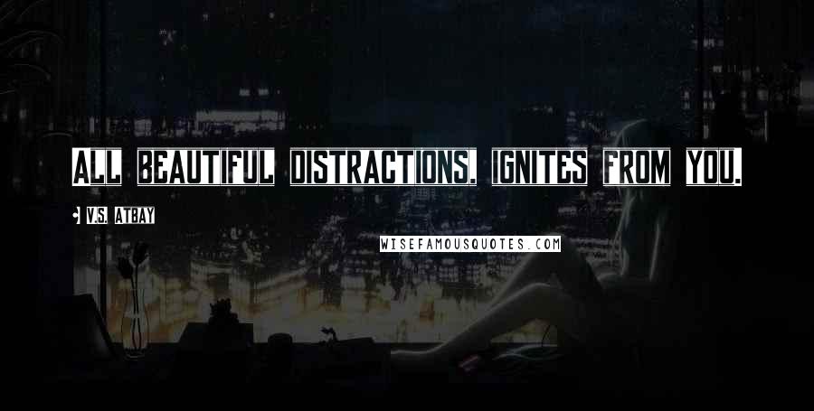 V.S. Atbay Quotes: All beautiful distractions, ignites from you.