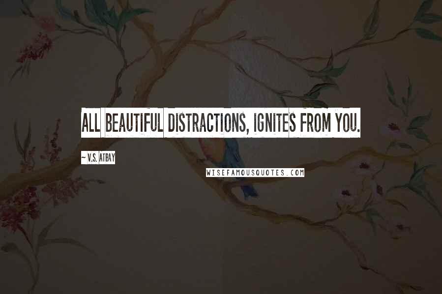 V.S. Atbay Quotes: All beautiful distractions, ignites from you.