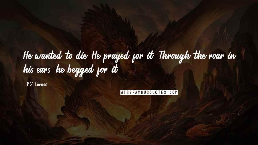 V.S. Carnes Quotes: He wanted to die. He prayed for it. Through the roar in his ears, he begged for it.