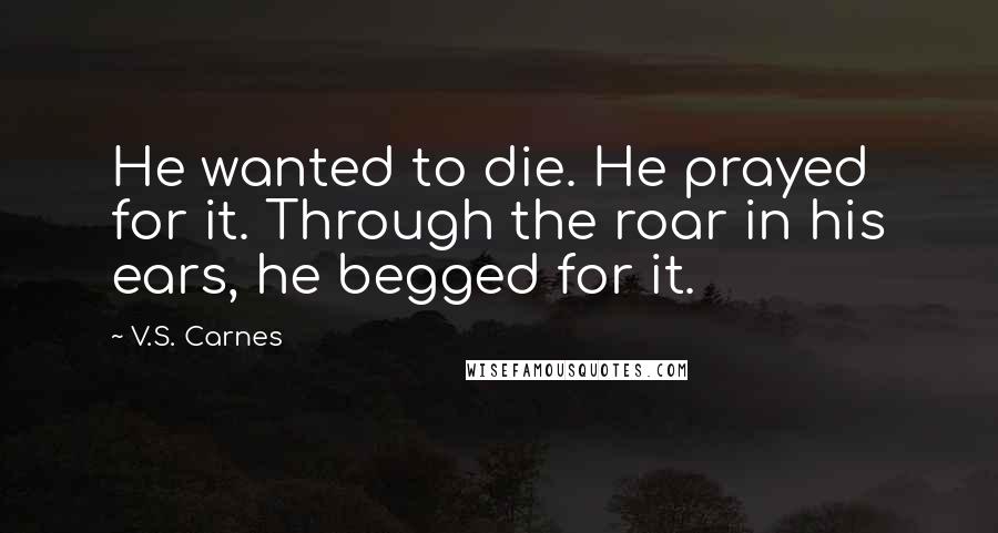 V.S. Carnes Quotes: He wanted to die. He prayed for it. Through the roar in his ears, he begged for it.