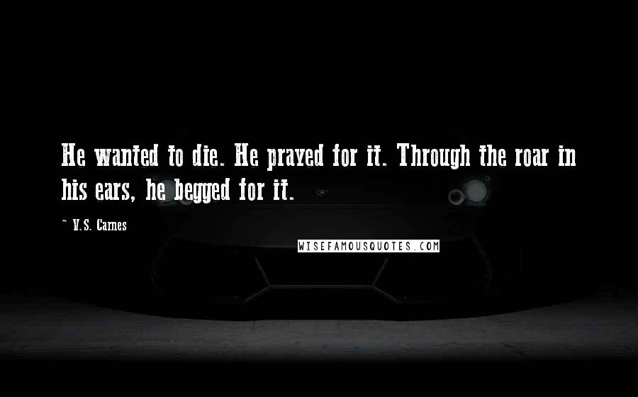 V.S. Carnes Quotes: He wanted to die. He prayed for it. Through the roar in his ears, he begged for it.