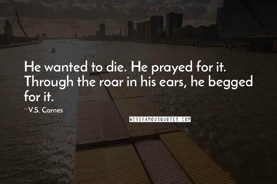 V.S. Carnes Quotes: He wanted to die. He prayed for it. Through the roar in his ears, he begged for it.