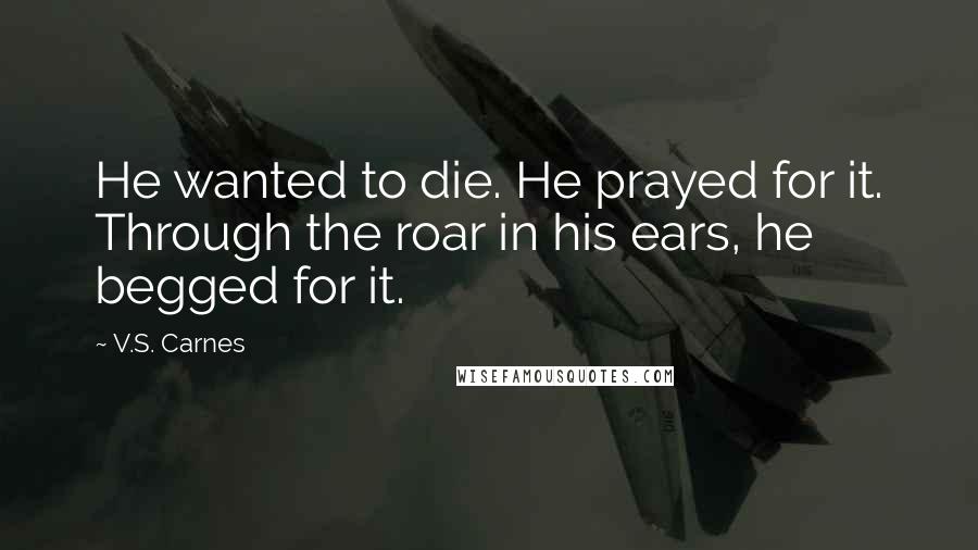 V.S. Carnes Quotes: He wanted to die. He prayed for it. Through the roar in his ears, he begged for it.