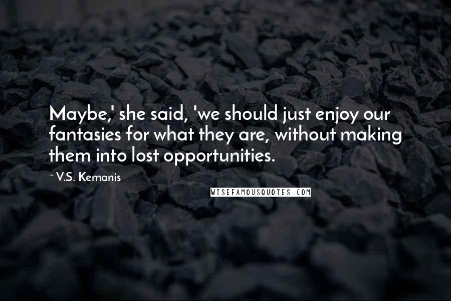 V.S. Kemanis Quotes: Maybe,' she said, 'we should just enjoy our fantasies for what they are, without making them into lost opportunities.