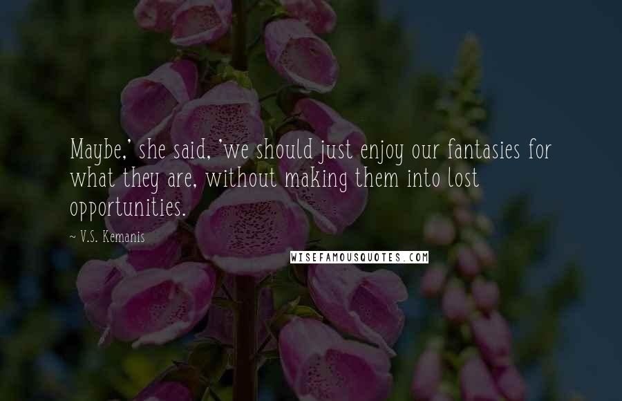 V.S. Kemanis Quotes: Maybe,' she said, 'we should just enjoy our fantasies for what they are, without making them into lost opportunities.