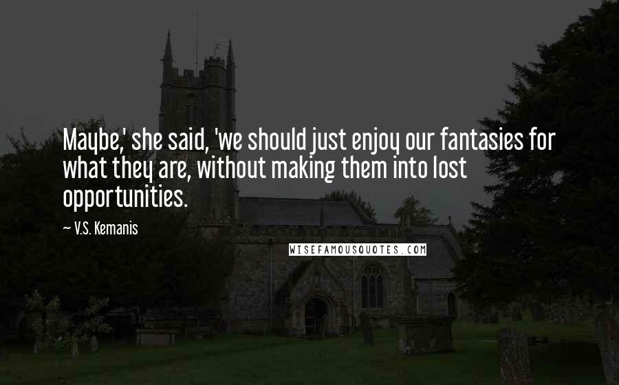 V.S. Kemanis Quotes: Maybe,' she said, 'we should just enjoy our fantasies for what they are, without making them into lost opportunities.