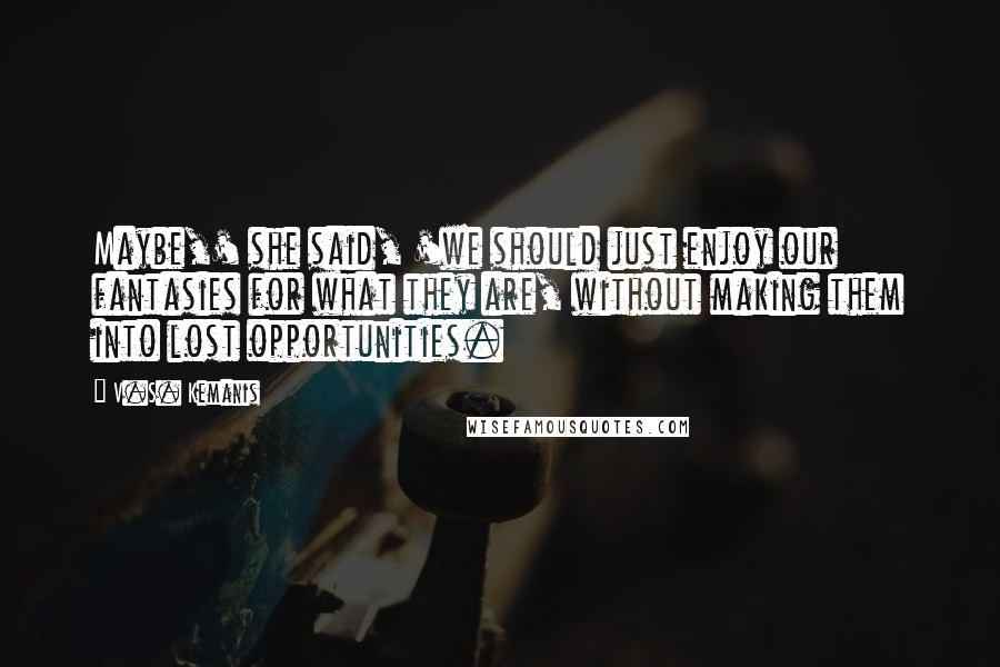 V.S. Kemanis Quotes: Maybe,' she said, 'we should just enjoy our fantasies for what they are, without making them into lost opportunities.