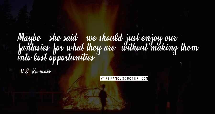 V.S. Kemanis Quotes: Maybe,' she said, 'we should just enjoy our fantasies for what they are, without making them into lost opportunities.