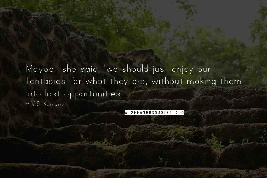 V.S. Kemanis Quotes: Maybe,' she said, 'we should just enjoy our fantasies for what they are, without making them into lost opportunities.