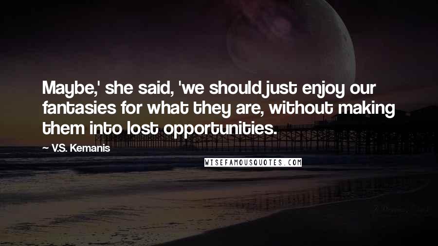 V.S. Kemanis Quotes: Maybe,' she said, 'we should just enjoy our fantasies for what they are, without making them into lost opportunities.