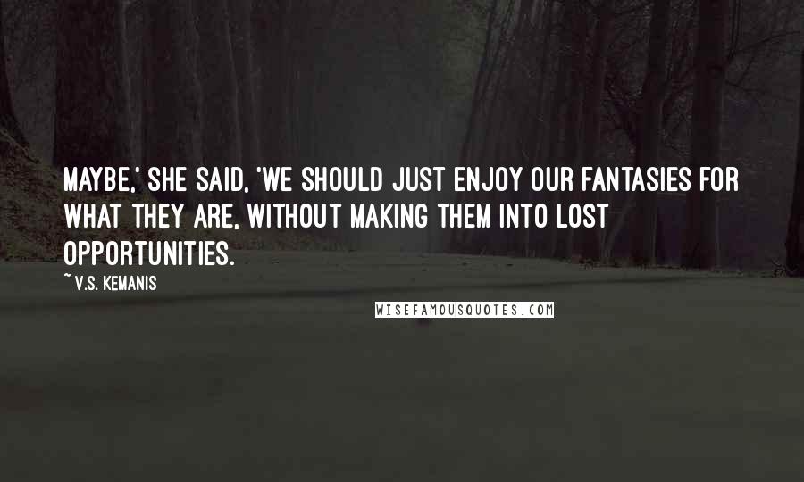 V.S. Kemanis Quotes: Maybe,' she said, 'we should just enjoy our fantasies for what they are, without making them into lost opportunities.