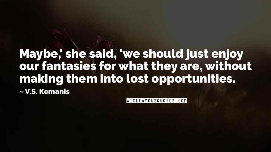 V.S. Kemanis Quotes: Maybe,' she said, 'we should just enjoy our fantasies for what they are, without making them into lost opportunities.