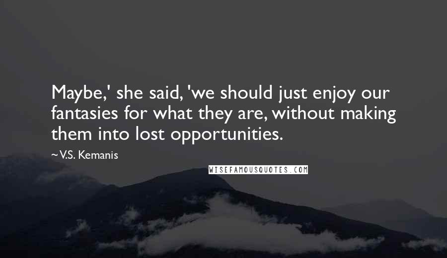 V.S. Kemanis Quotes: Maybe,' she said, 'we should just enjoy our fantasies for what they are, without making them into lost opportunities.