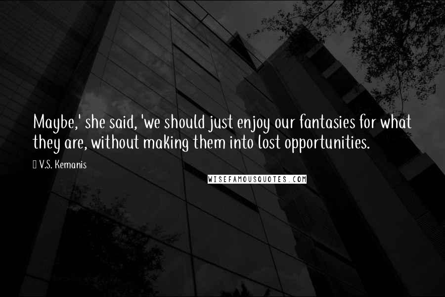 V.S. Kemanis Quotes: Maybe,' she said, 'we should just enjoy our fantasies for what they are, without making them into lost opportunities.