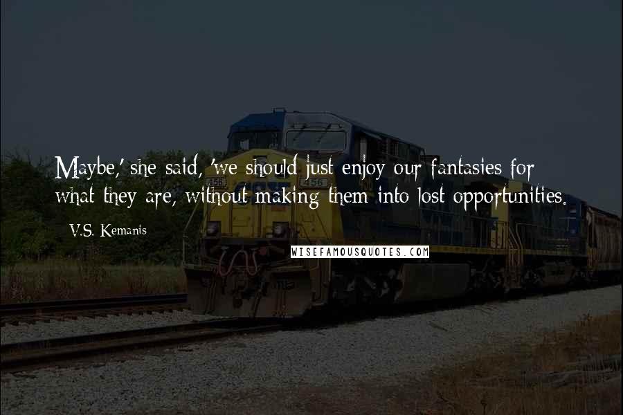 V.S. Kemanis Quotes: Maybe,' she said, 'we should just enjoy our fantasies for what they are, without making them into lost opportunities.